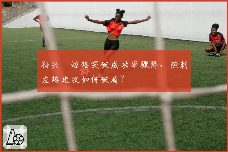 孙兴慜边路突破成功率骤降，热刺左路进攻如何破局？