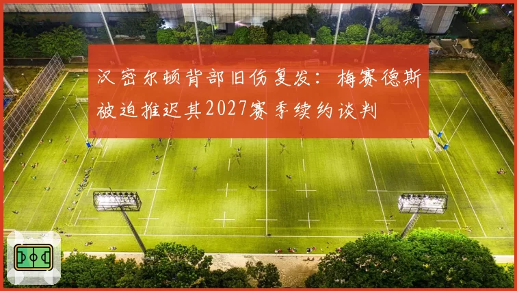 汉密尔顿背部旧伤复发:梅赛德斯被迫推迟其2027赛季续约谈判