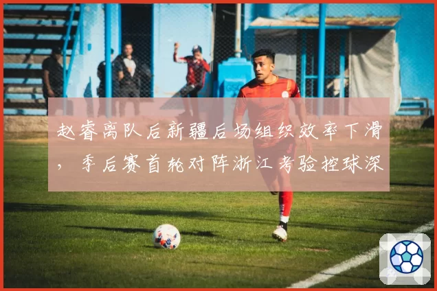 赵睿离队后新疆后场组织效率下滑，季后赛首轮对阵浙江考验控球深度