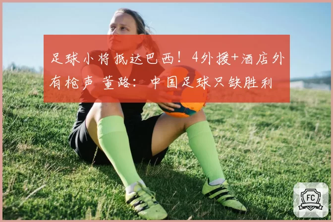 足球小将抵达巴西!4外援+酒店外有枪声 董路:中国足球只缺胜利