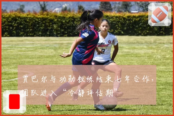 贾巴尔与功勋教练结束七年合作,团队进入“冷静评估期”