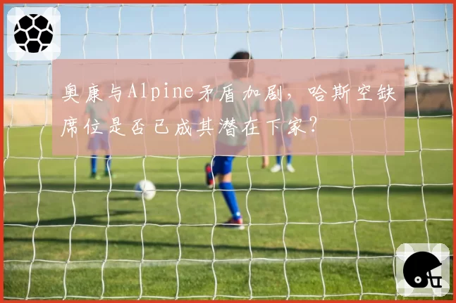 奥康与Alpine矛盾加剧,哈斯空缺席位是否已成其潜在下家?