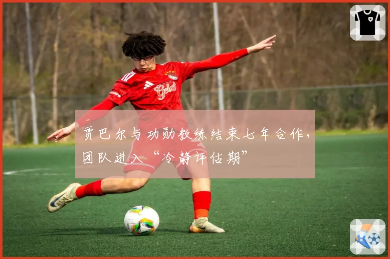 贾巴尔与功勋教练结束七年合作,团队进入“冷静评估期”