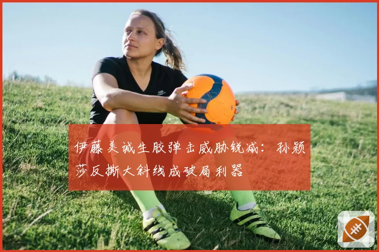 伊藤美诚生胶弹击威胁锐减：孙颖莎反撕大斜线成破局利器