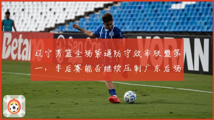辽宁男篮全场紧逼防守效率联盟第一，季后赛能否继续压制广东后场？