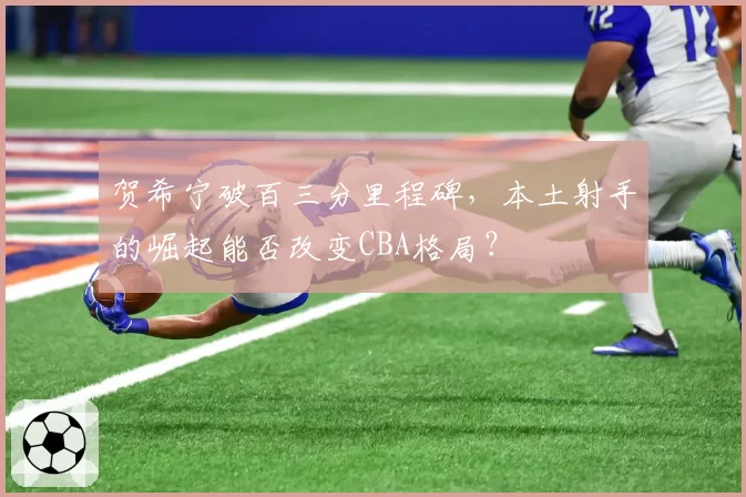 贺希宁破百三分里程碑,本土射手的崛起能否改变CBA格局?