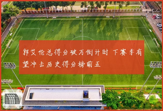 郭艾伦总得分破万倒计时 下赛季有望冲击历史得分榜前五