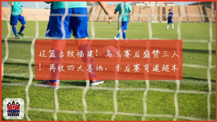 辽篮击败福建！乌戈赛后盛赞三人！再收四大喜讯，季后赛弯道超车