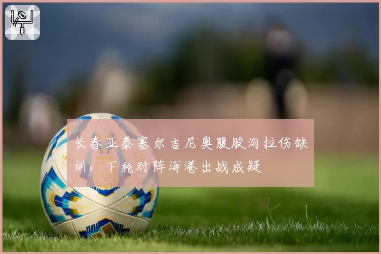 长春亚泰塞尔吉尼奥腹股沟拉伤缺训，下轮对阵海港出战成疑