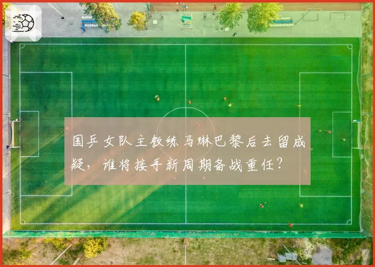 国乒女队主教练马琳巴黎后去留成疑,谁将接手新周期备战重任?