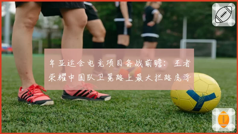 年亚运会电竞项目备战前瞻：王者荣耀中国队卫冕路上最大拦路虎浮现