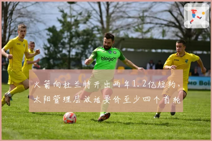 火箭向杜兰特开出两年1.2亿短约,太阳管理层放话要价至少四个首轮签