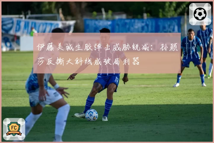 伊藤美诚生胶弹击威胁锐减：孙颖莎反撕大斜线成破局利器