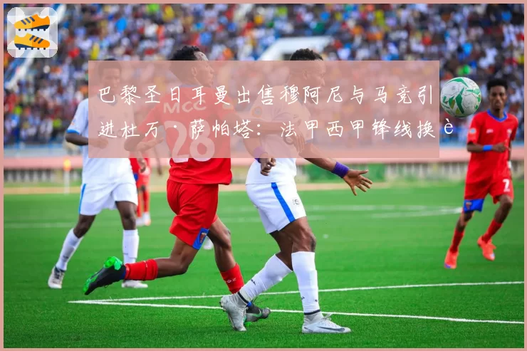 巴黎圣日耳曼出售穆阿尼与马竞引进杜万·萨帕塔:法甲西甲锋线换血实效数据对比
