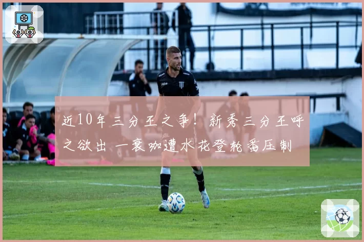 近10年三分王之争!新秀三分王呼之欲出 一衰咖遭水花登轮番压制