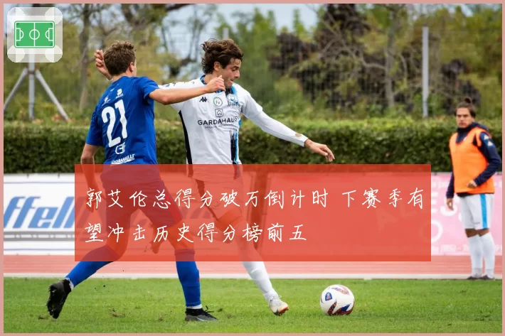 郭艾伦总得分破万倒计时 下赛季有望冲击历史得分榜前五