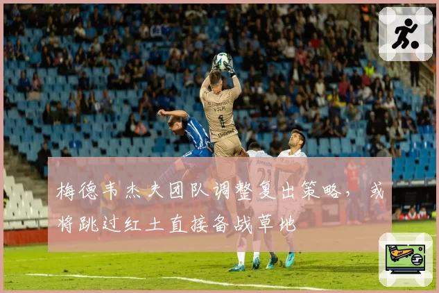 梅德韦杰夫团队调整复出策略，或将跳过红土直接备战草地