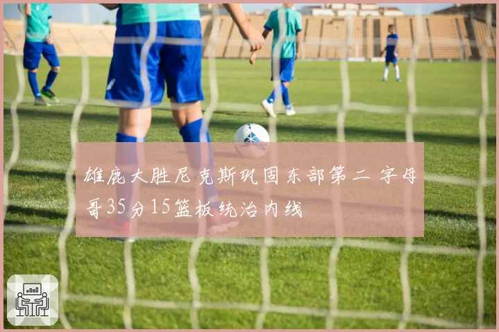 雄鹿大胜尼克斯巩固东部第二 字母哥35分15篮板统治内线