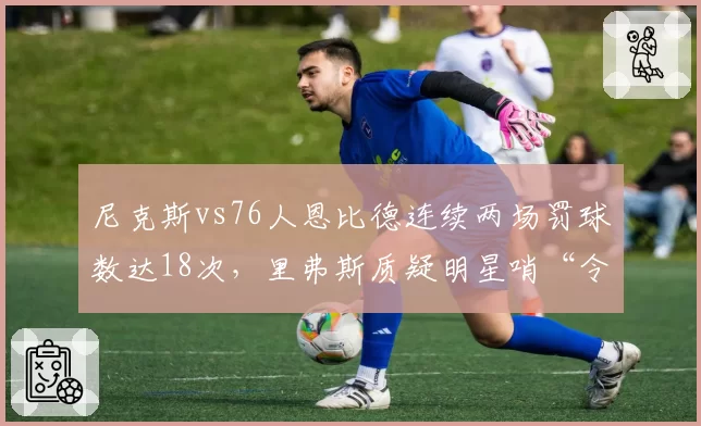 尼克斯vs76人恩比德连续两场罚球数达18次,里弗斯质疑明星哨“令人作呕”