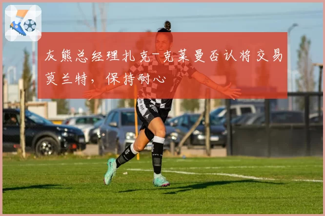 灰熊总经理扎克-克莱曼否认将交易莫兰特，保持耐心