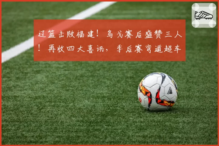 辽篮击败福建！乌戈赛后盛赞三人！再收四大喜讯，季后赛弯道超车