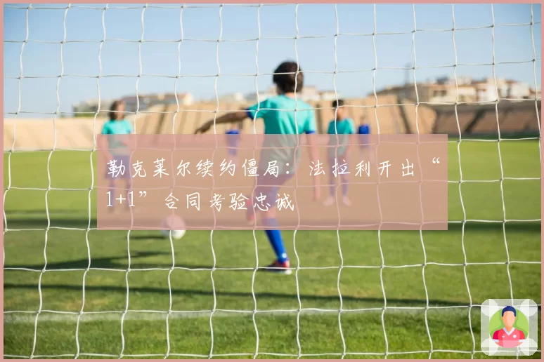 勒克莱尔续约僵局：法拉利开出“1+1”合同考验忠诚