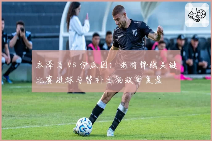 本泽马 vs 伊瓜因：老将锋线关键比赛进球与替补出场效率复盘