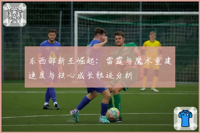 东西部新王崛起:雷霆与魔术重建速度与核心成长轨迹分析