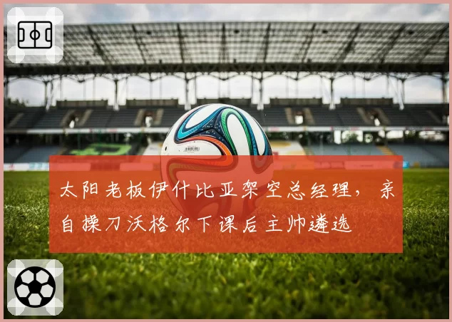 太阳老板伊什比亚架空总经理，亲自操刀沃格尔下课后主帅遴选