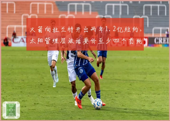 火箭向杜兰特开出两年1.2亿短约,太阳管理层放话要价至少四个首轮签