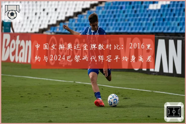 中国女排奥运金牌数对比：2016里约与2024巴黎两代阵容平均身高差5厘米