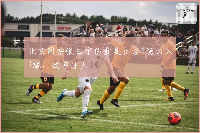 北京国安张玉宁伤愈复出后4场打入3球，效率惊人