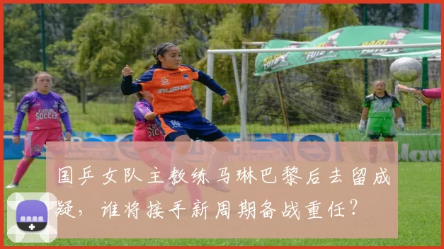 国乒女队主教练马琳巴黎后去留成疑,谁将接手新周期备战重任?