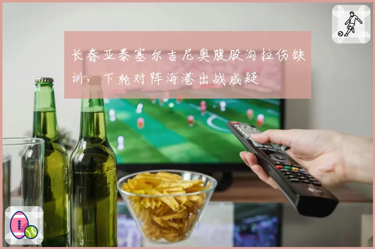 长春亚泰塞尔吉尼奥腹股沟拉伤缺训，下轮对阵海港出战成疑