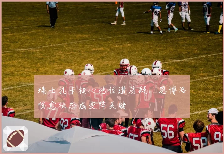 瑞士扎卡核心地位遭质疑，恩博洛伤愈状态成变阵关键