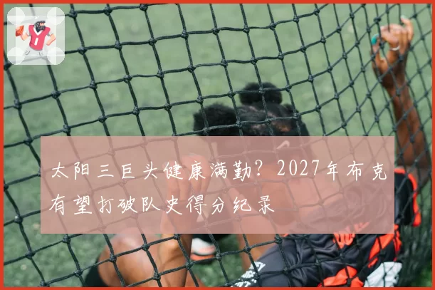 太阳三巨头健康满勤？2027年布克有望打破队史得分纪录