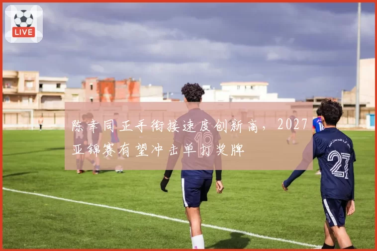 陈幸同正手衔接速度创新高,2027亚锦赛有望冲击单打奖牌
