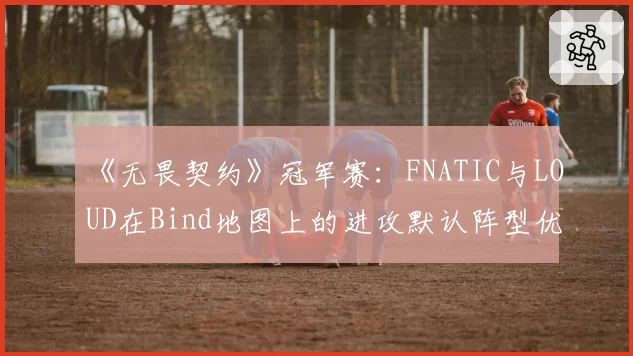 《无畏契约》冠军赛：FNATIC与LOUD在Bind地图上的进攻默认阵型优劣对比