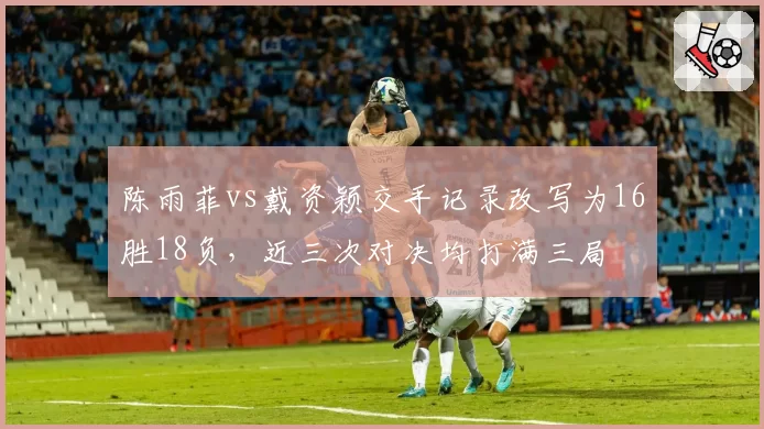 陈雨菲vs戴资颖交手记录改写为16胜18负，近三次对决均打满三局