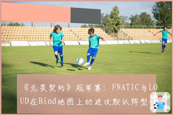 《无畏契约》冠军赛：FNATIC与LOUD在Bind地图上的进攻默认阵型优劣对比