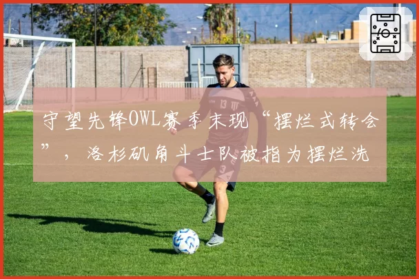 守望先锋OWL赛季末现“摆烂式转会”，洛杉矶角斗士队被指为摆烂洗白名额