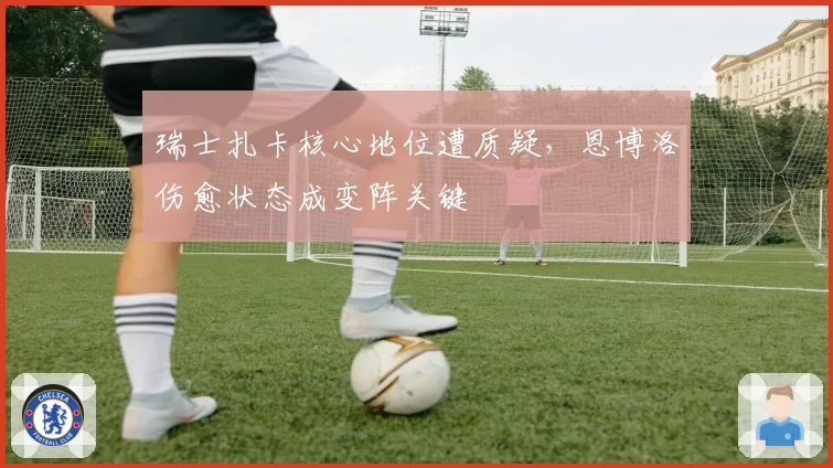 瑞士扎卡核心地位遭质疑，恩博洛伤愈状态成变阵关键