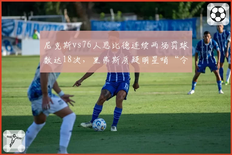 尼克斯vs76人恩比德连续两场罚球数达18次,里弗斯质疑明星哨“令人作呕”