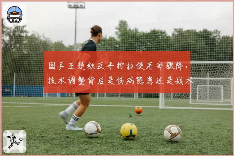 国乒王楚钦反手拧拉使用率骤降，技术调整背后是伤病隐患还是战术陷阱？