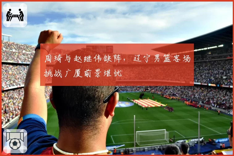 周琦与赵继伟缺阵,辽宁男篮客场挑战广厦前景堪忧