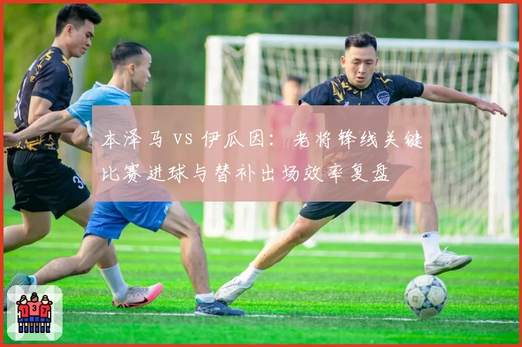 本泽马 vs 伊瓜因：老将锋线关键比赛进球与替补出场效率复盘