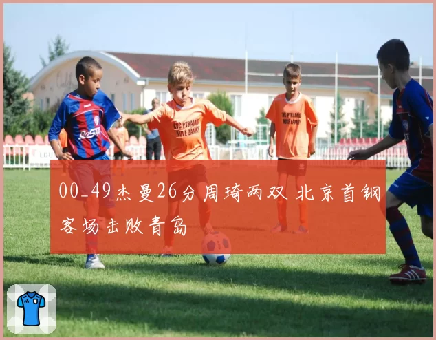 00_49杰曼26分周琦两双 北京首钢客场击败青岛
