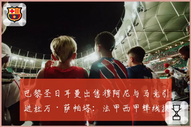 巴黎圣日耳曼出售穆阿尼与马竞引进杜万·萨帕塔:法甲西甲锋线换血实效数据对比