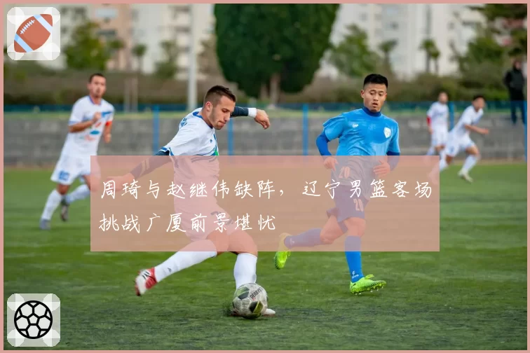 周琦与赵继伟缺阵,辽宁男篮客场挑战广厦前景堪忧