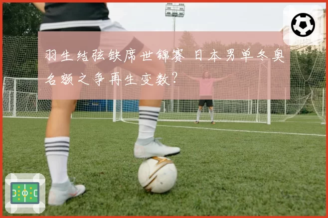 羽生结弦缺席世锦赛 日本男单冬奥名额之争再生变数？